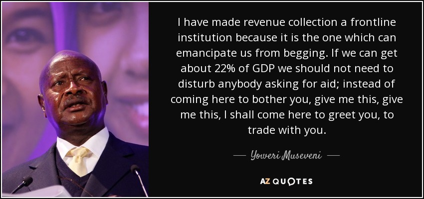 I have made revenue collection a frontline institution because it is the one which can emancipate us from begging. If we can get about 22% of GDP we should not need to disturb anybody asking for aid; instead of coming here to bother you, give me this, give me this, I shall come here to greet you, to trade with you. - Yoweri Museveni