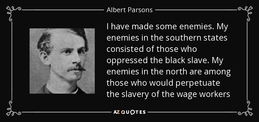 I have made some enemies. My enemies in the southern states consisted of those who oppressed the black slave. My enemies in the north are among those who would perpetuate the slavery of the wage workers - Albert Parsons