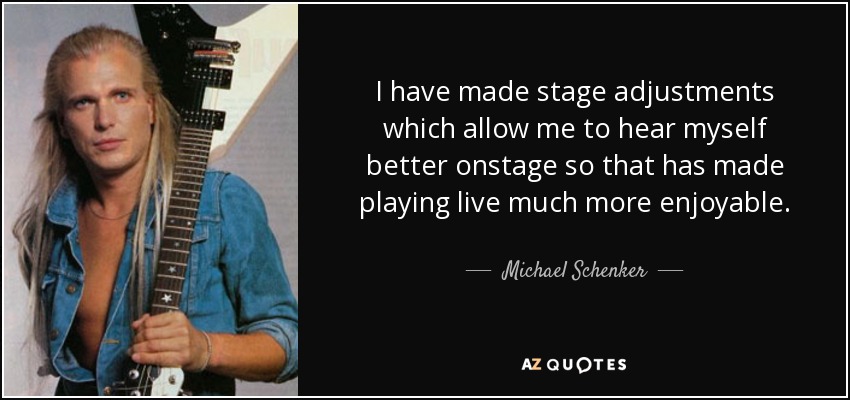 I have made stage adjustments which allow me to hear myself better onstage so that has made playing live much more enjoyable. - Michael Schenker