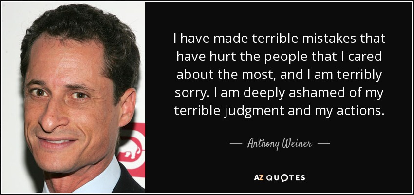 I have made terrible mistakes that have hurt the people that I cared about the most, and I am terribly sorry. I am deeply ashamed of my terrible judgment and my actions. - Anthony Weiner