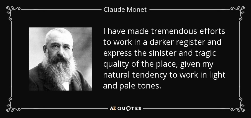 I have made tremendous efforts to work in a darker register and express the sinister and tragic quality of the place, given my natural tendency to work in light and pale tones. - Claude Monet