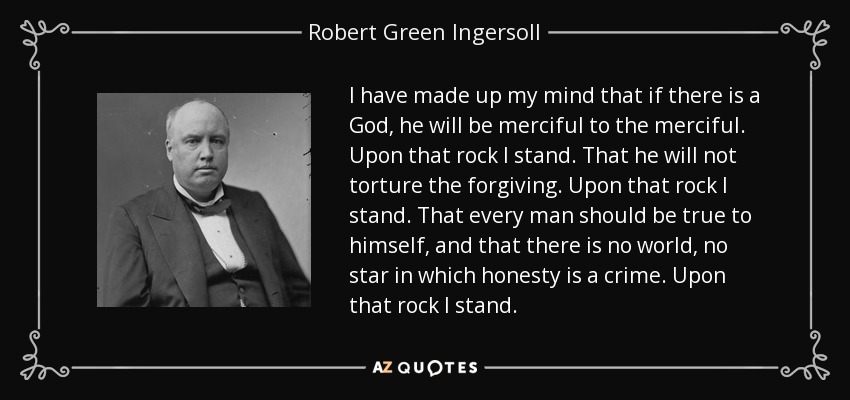 I have made up my mind that if there is a God, he will be merciful to the merciful. Upon that rock I stand. That he will not torture the forgiving. Upon that rock I stand. That every man should be true to himself, and that there is no world, no star in which honesty is a crime. Upon that rock I stand. - Robert Green Ingersoll