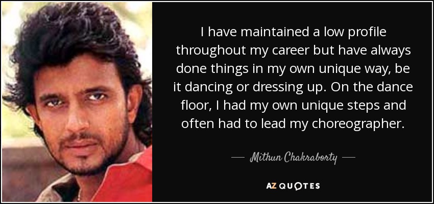 I have maintained a low profile throughout my career but have always done things in my own unique way, be it dancing or dressing up. On the dance floor, I had my own unique steps and often had to lead my choreographer. - Mithun Chakraborty