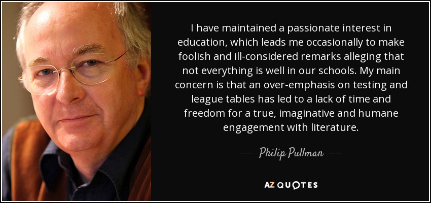 I have maintained a passionate interest in education, which leads me occasionally to make foolish and ill-considered remarks alleging that not everything is well in our schools. My main concern is that an over-emphasis on testing and league tables has led to a lack of time and freedom for a true, imaginative and humane engagement with literature. - Philip Pullman