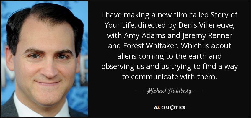 I have making a new film called Story of Your Life, directed by Denis Villeneuve, with Amy Adams and Jeremy Renner and Forest Whitaker. Which is about aliens coming to the earth and observing us and us trying to find a way to communicate with them. - Michael Stuhlbarg