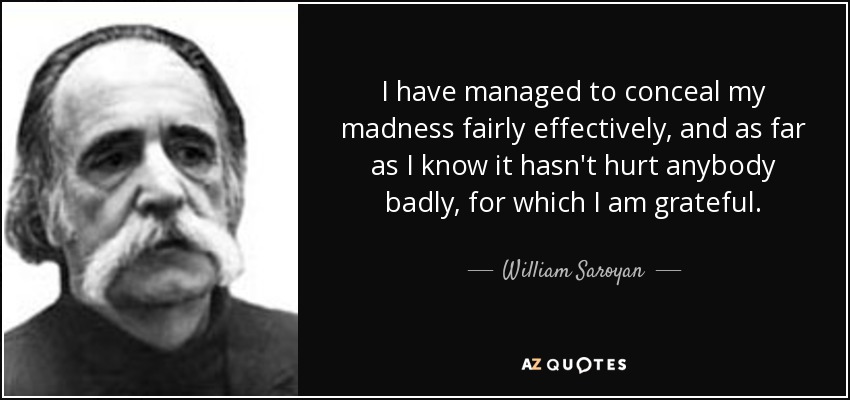 I have managed to conceal my madness fairly effectively, and as far as I know it hasn't hurt anybody badly, for which I am grateful. - William Saroyan