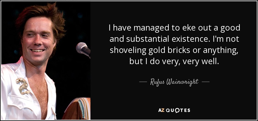 I have managed to eke out a good and substantial existence. I'm not shoveling gold bricks or anything, but I do very, very well. - Rufus Wainwright