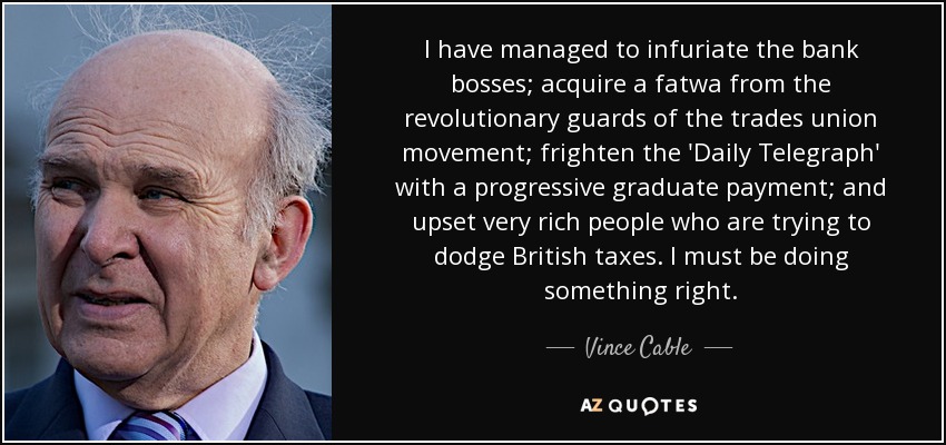 I have managed to infuriate the bank bosses; acquire a fatwa from the revolutionary guards of the trades union movement; frighten the 'Daily Telegraph' with a progressive graduate payment; and upset very rich people who are trying to dodge British taxes. I must be doing something right. - Vince Cable