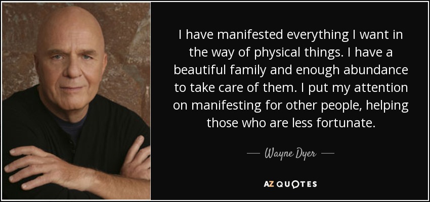 I have manifested everything I want in the way of physical things. I have a beautiful family and enough abundance to take care of them. I put my attention on manifesting for other people, helping those who are less fortunate. - Wayne Dyer