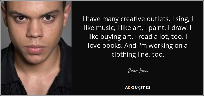 I have many creative outlets. I sing, I like music, I like art, I paint, I draw. I like buying art. I read a lot, too. I love books. And I'm working on a clothing line, too. - Evan Ross