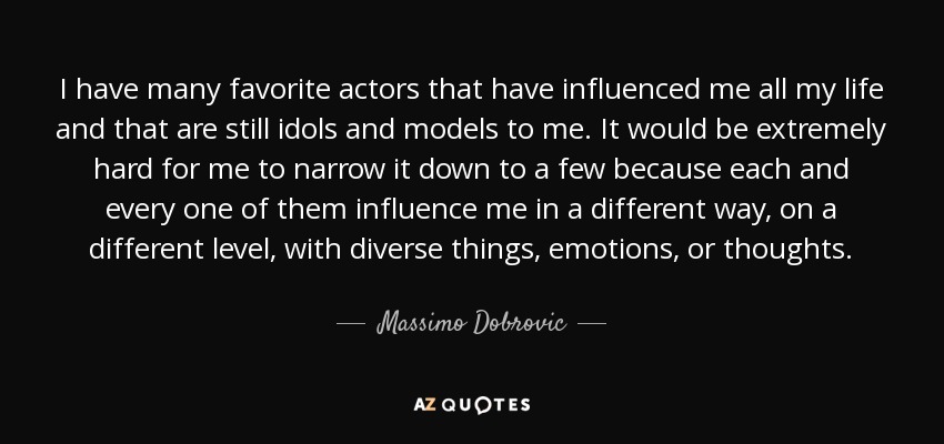 I have many favorite actors that have influenced me all my life and that are still idols and models to me. It would be extremely hard for me to narrow it down to a few because each and every one of them influence me in a different way, on a different level, with diverse things, emotions, or thoughts. - Massimo Dobrovic