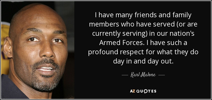 I have many friends and family members who have served (or are currently serving) in our nation's Armed Forces. I have such a profound respect for what they do day in and day out. - Karl Malone