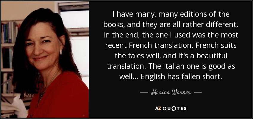 I have many, many editions of the books, and they are all rather different. In the end, the one I used was the most recent French translation. French suits the tales well, and it's a beautiful translation. The Italian one is good as well... English has fallen short. - Marina Warner