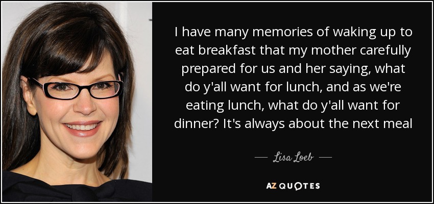 I have many memories of waking up to eat breakfast that my mother carefully prepared for us and her saying, what do y'all want for lunch, and as we're eating lunch, what do y'all want for dinner? It's always about the next meal - Lisa Loeb