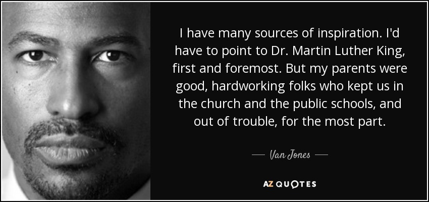 I have many sources of inspiration. I'd have to point to Dr. Martin Luther King, first and foremost. But my parents were good, hardworking folks who kept us in the church and the public schools, and out of trouble, for the most part. - Van Jones