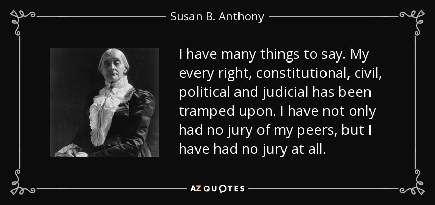 I have many things to say. My every right, constitutional, civil, political and judicial has been tramped upon. I have not only had no jury of my peers, but I have had no jury at all. - Susan B. Anthony