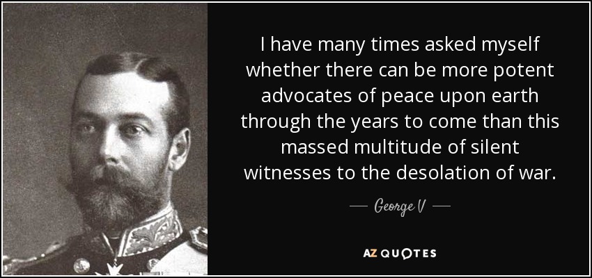 I have many times asked myself whether there can be more potent advocates of peace upon earth through the years to come than this massed multitude of silent witnesses to the desolation of war. - George V