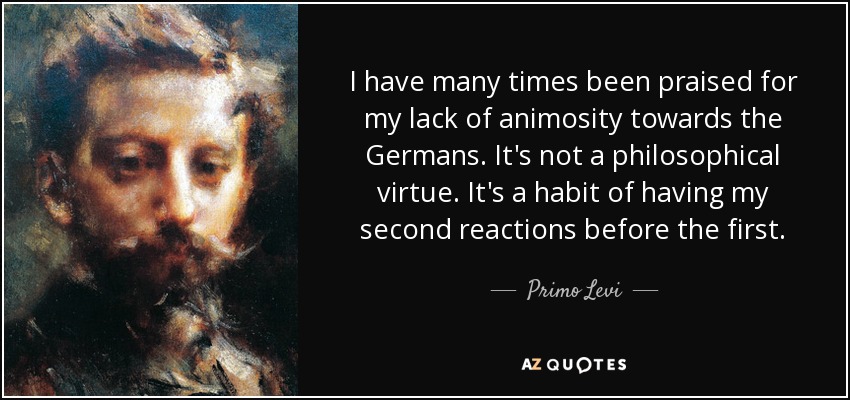 I have many times been praised for my lack of animosity towards the Germans. It's not a philosophical virtue. It's a habit of having my second reactions before the first. - Primo Levi