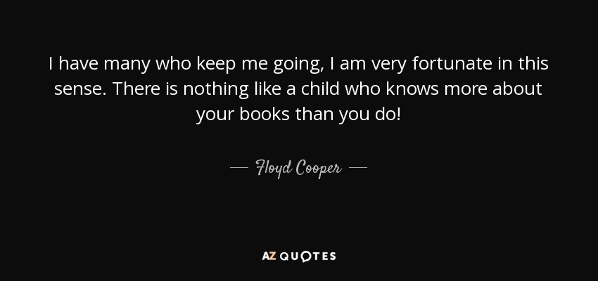 I have many who keep me going, I am very fortunate in this sense. There is nothing like a child who knows more about your books than you do! - Floyd Cooper