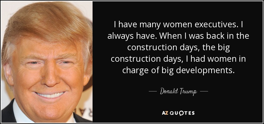 I have many women executives. I always have. When I was back in the construction days, the big construction days, I had women in charge of big developments. - Donald Trump