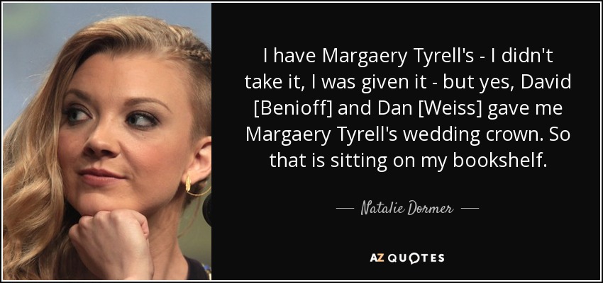 I have Margaery Tyrell's - I didn't take it, I was given it - but yes, David [Benioff] and Dan [Weiss] gave me Margaery Tyrell's wedding crown. So that is sitting on my bookshelf. - Natalie Dormer