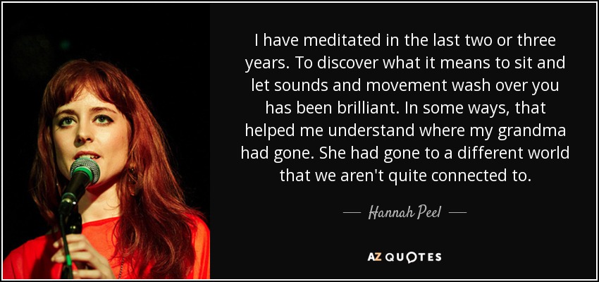 I have meditated in the last two or three years. To discover what it means to sit and let sounds and movement wash over you has been brilliant. In some ways, that helped me understand where my grandma had gone. She had gone to a different world that we aren't quite connected to. - Hannah Peel