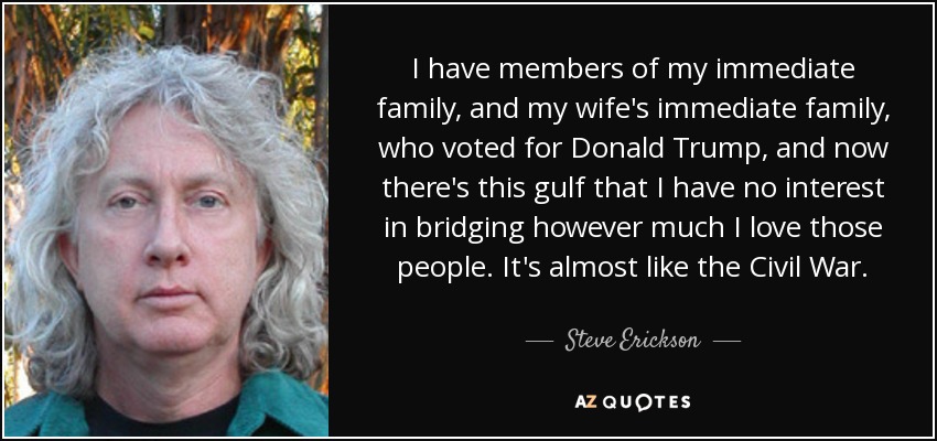 I have members of my immediate family, and my wife's immediate family, who voted for Donald Trump, and now there's this gulf that I have no interest in bridging however much I love those people. It's almost like the Civil War. - Steve Erickson