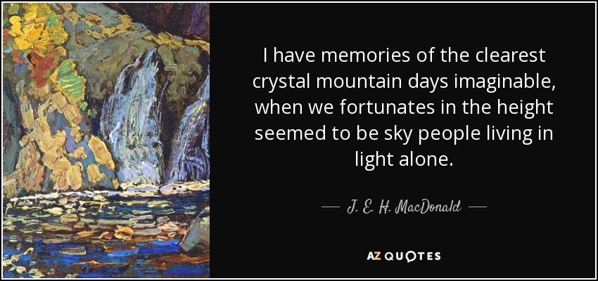 I have memories of the clearest crystal mountain days imaginable, when we fortunates in the height seemed to be sky people living in light alone. - J. E. H. MacDonald