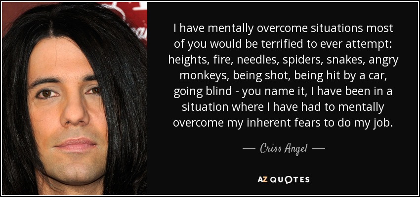 I have mentally overcome situations most of you would be terrified to ever attempt: heights, fire, needles, spiders, snakes, angry monkeys, being shot, being hit by a car, going blind - you name it, I have been in a situation where I have had to mentally overcome my inherent fears to do my job. - Criss Angel