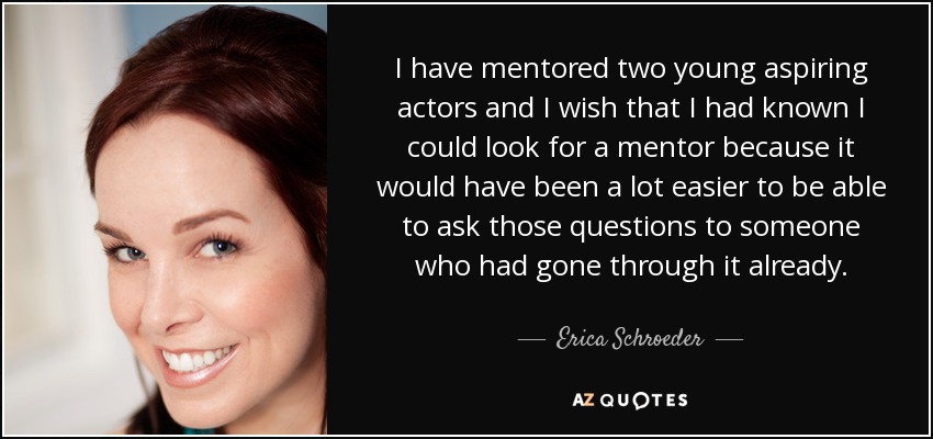 I have mentored two young aspiring actors and I wish that I had known I could look for a mentor because it would have been a lot easier to be able to ask those questions to someone who had gone through it already. - Erica Schroeder