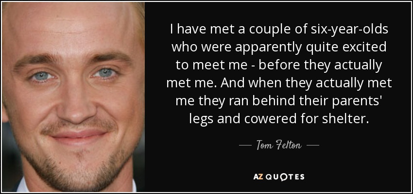 I have met a couple of six-year-olds who were apparently quite excited to meet me - before they actually met me. And when they actually met me they ran behind their parents' legs and cowered for shelter. - Tom Felton