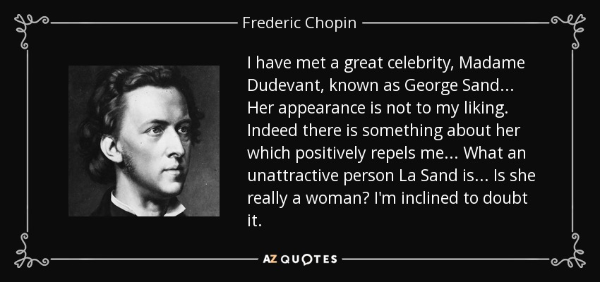 I have met a great celebrity, Madame Dudevant, known as George Sand... Her appearance is not to my liking. Indeed there is something about her which positively repels me... What an unattractive person La Sand is... Is she really a woman? I'm inclined to doubt it. - Frederic Chopin