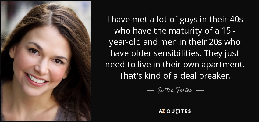 I have met a lot of guys in their 40s who have the maturity of a 15 - year-old and men in their 20s who have older sensibilities. They just need to live in their own apartment. That's kind of a deal breaker. - Sutton Foster