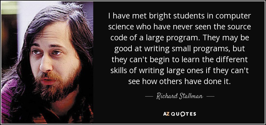I have met bright students in computer science who have never seen the source code of a large program. They may be good at writing small programs, but they can't begin to learn the different skills of writing large ones if they can't see how others have done it. - Richard Stallman