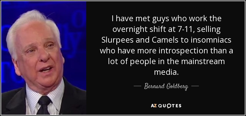 I have met guys who work the overnight shift at 7-11, selling Slurpees and Camels to insomniacs who have more introspection than a lot of people in the mainstream media. - Bernard Goldberg