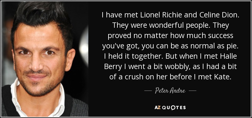 I have met Lionel Richie and Celine Dion. They were wonderful people. They proved no matter how much success you've got, you can be as normal as pie. I held it together. But when I met Halle Berry I went a bit wobbly, as I had a bit of a crush on her before I met Kate. - Peter Andre