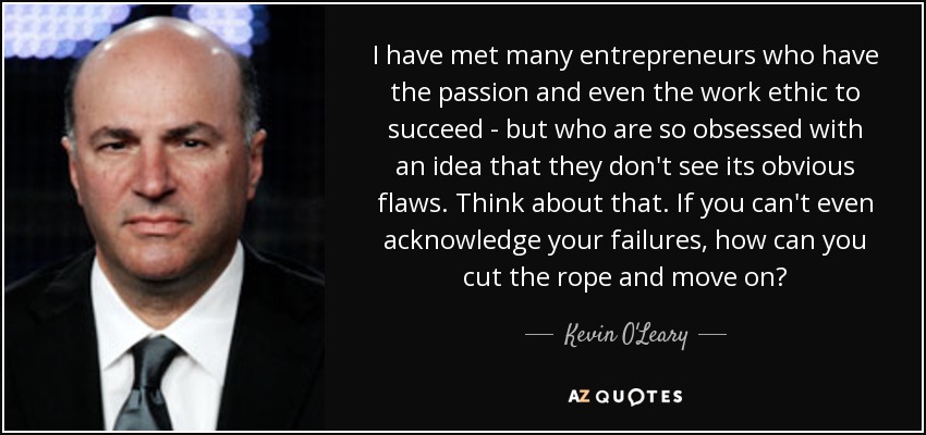 I have met many entrepreneurs who have the passion and even the work ethic to succeed - but who are so obsessed with an idea that they don't see its obvious flaws. Think about that. If you can't even acknowledge your failures, how can you cut the rope and move on? - Kevin O'Leary