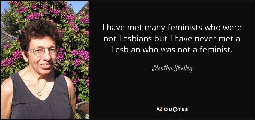 I have met many feminists who were not Lesbians but I have never met a Lesbian who was not a feminist. - Martha Shelley