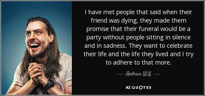 I have met people that said when their friend was dying, they made them promise that their funeral would be a party without people sitting in silence and in sadness. They want to celebrate their life and the life they lived and I try to adhere to that more. - Andrew W.K.