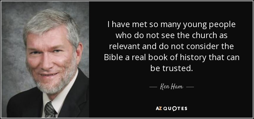 I have met so many young people who do not see the church as relevant and do not consider the Bible a real book of history that can be trusted. - Ken Ham
