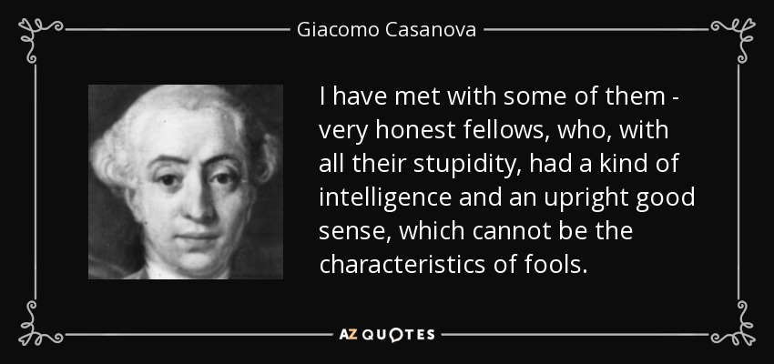 I have met with some of them - very honest fellows, who, with all their stupidity, had a kind of intelligence and an upright good sense, which cannot be the characteristics of fools. - Giacomo Casanova