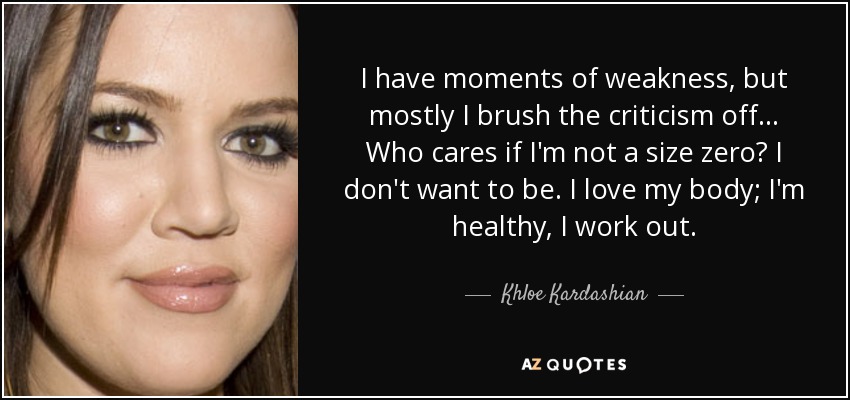 I have moments of weakness, but mostly I brush the criticism off... Who cares if I'm not a size zero? I don't want to be. I love my body; I'm healthy, I work out. - Khloe Kardashian