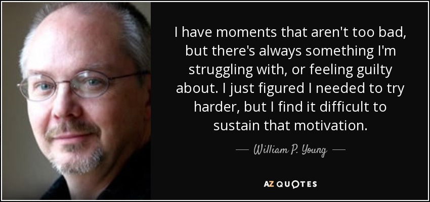 I have moments that aren't too bad, but there's always something I'm struggling with, or feeling guilty about. I just figured I needed to try harder, but I find it difficult to sustain that motivation. - William P. Young