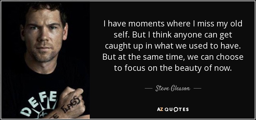 I have moments where I miss my old self. But I think anyone can get caught up in what we used to have. But at the same time, we can choose to focus on the beauty of now. - Steve Gleason
