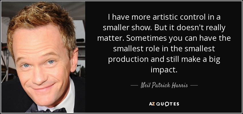 I have more artistic control in a smaller show. But it doesn't really matter. Sometimes you can have the smallest role in the smallest production and still make a big impact. - Neil Patrick Harris