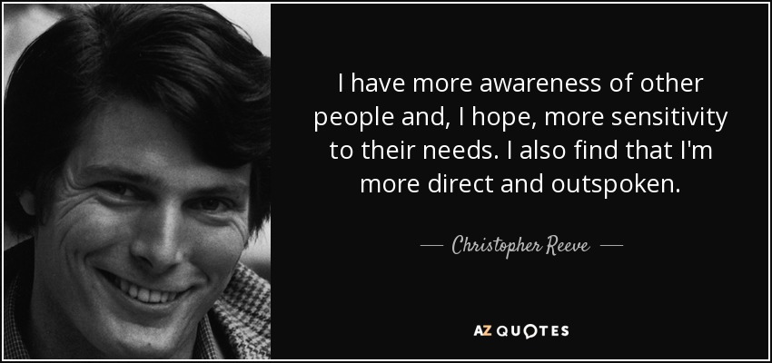 I have more awareness of other people and, I hope, more sensitivity to their needs. I also find that I'm more direct and outspoken. - Christopher Reeve