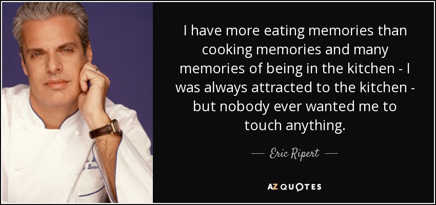 I have more eating memories than cooking memories and many memories of being in the kitchen - I was always attracted to the kitchen - but nobody ever wanted me to touch anything. - Eric Ripert
