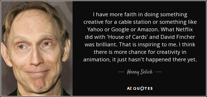I have more faith in doing something creative for a cable station or something like Yahoo or Google or Amazon. What Netflix did with 'House of Cards' and David Fincher was brilliant. That is inspiring to me. I think there is more chance for creativity in animation, it just hasn't happened there yet. - Henry Selick