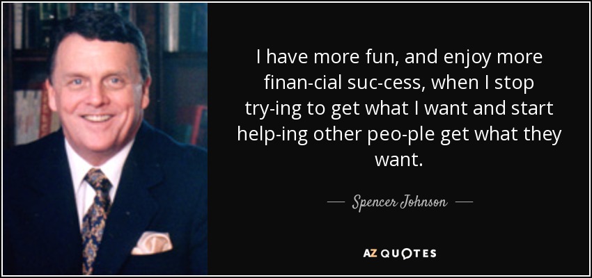 I have more fun, and enjoy more finan­cial suc­cess, when I stop try­ing to get what I want and start help­ing other peo­ple get what they want. - Spencer Johnson