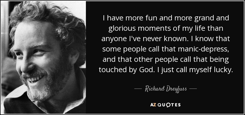 I have more fun and more grand and glorious moments of my life than anyone I've never known. I know that some people call that manic-depress, and that other people call that being touched by God. I just call myself lucky. - Richard Dreyfuss